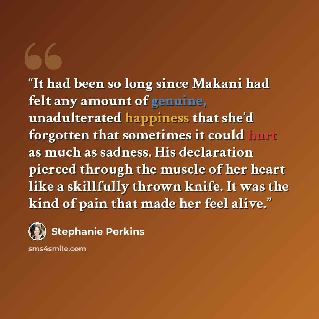 “It had been so long since Makani had felt any amount of genuine, unadulterated happiness that she’d forgotten that sometimes it could hurt as much as sadness. His declaration pierced through the muscle of her heart like a skillfully thrown knife. It was the kind of pain that made her feel alive.” quote by Stephanie Perkins