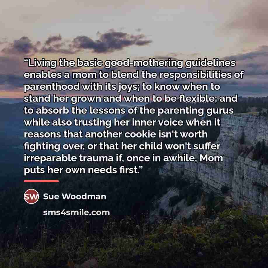 “Living the basic good-mothering guidelines enables a mom to blend the responsibilities of parenthood with its joys; to know when to stand her grown and when to be flexible; and to absorb the lessons of the parenting gurus while also trusting her inner voice when it reasons that another cookie…” quote by Sue Woodman