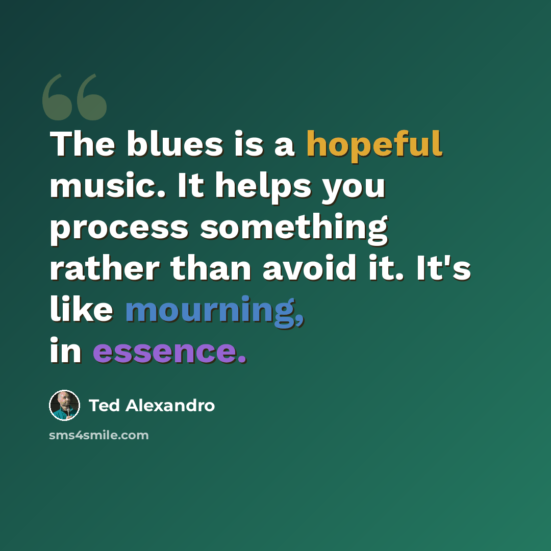 “The blues is a hopeful music. It helps you process something rather than avoid it. It's like mourning, in essence.” quote by Ted Alexandro