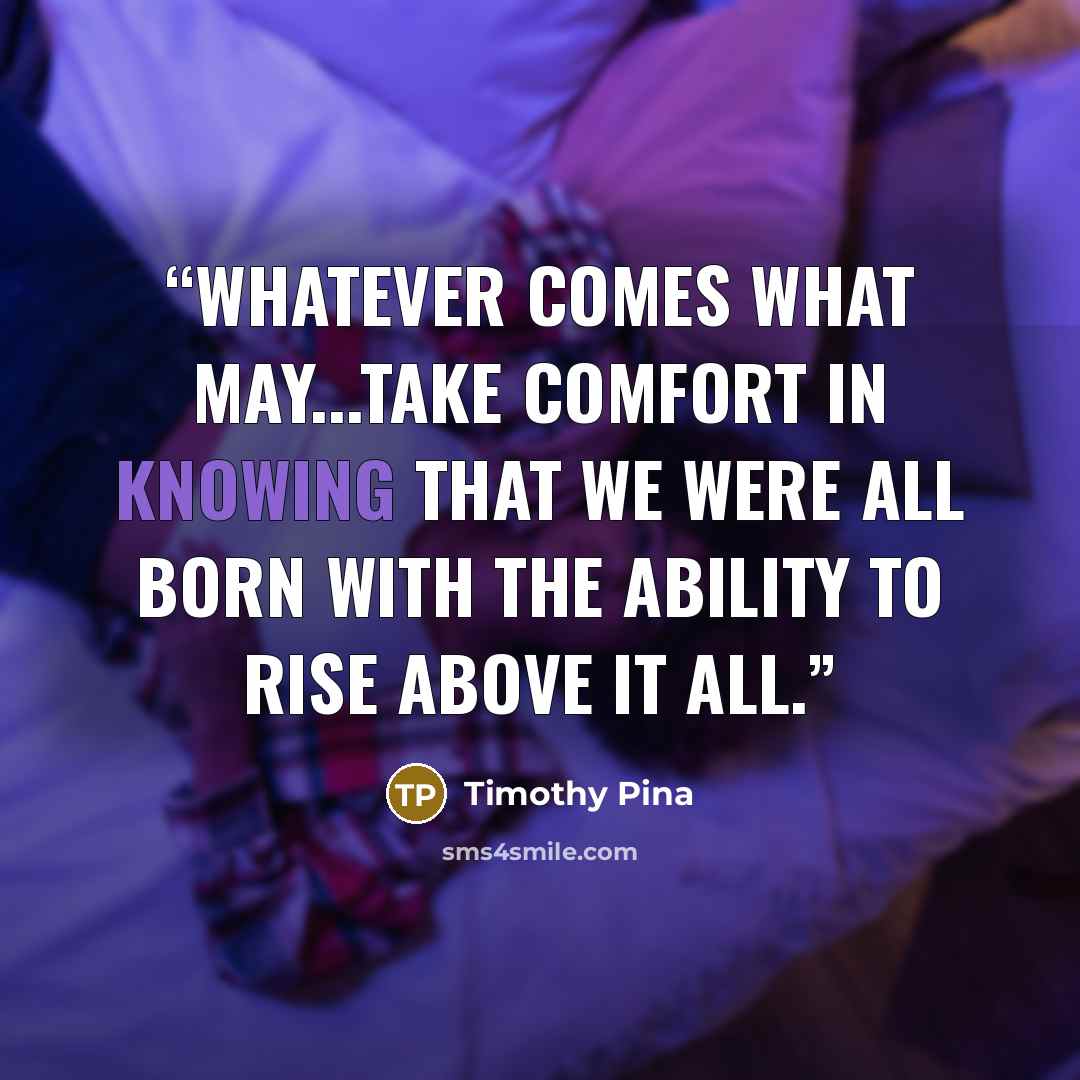 “Whatever comes what may...take comfort in knowing that we were all born with the ability to rise above it all.” quote by Timothy Pina
