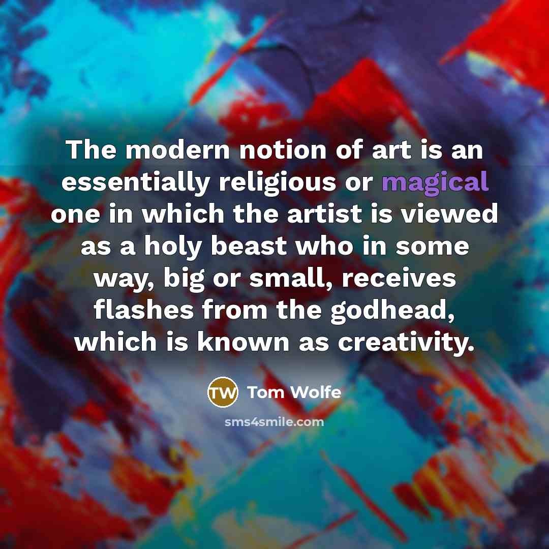 “The modern notion of art is an essentially religious or magical one in which the artist is viewed as a holy beast who in some way, big or small, receives flashes from the godhead, which is known as creativity.” quote by Tom Wolfe