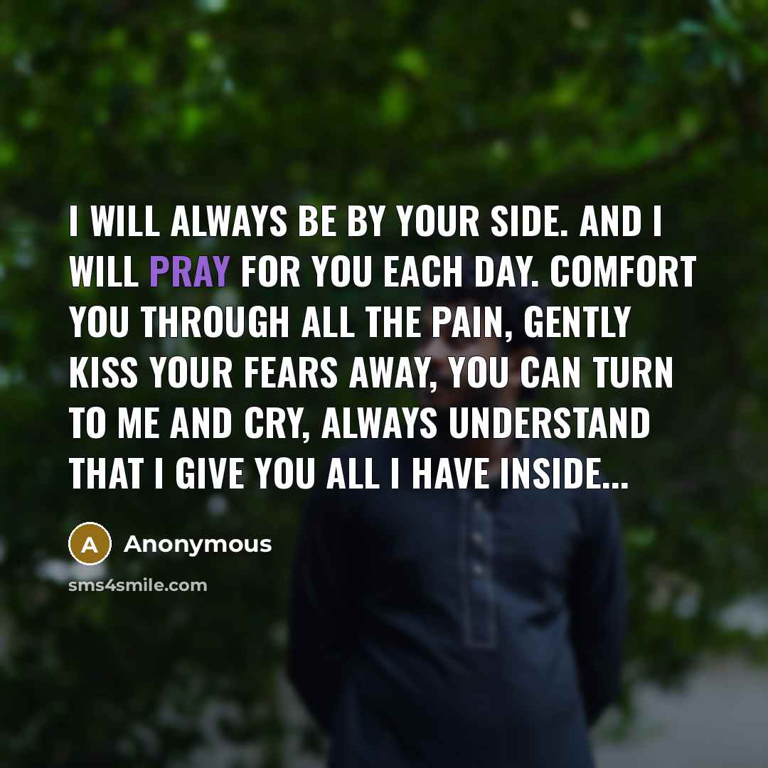 “I will always be by your side. And I will pray for you each day. Comfort you through all the pain, gently kiss your fears away, you can turn to me and cry, always understand that I give you all I have inside...” quote by Anonymous