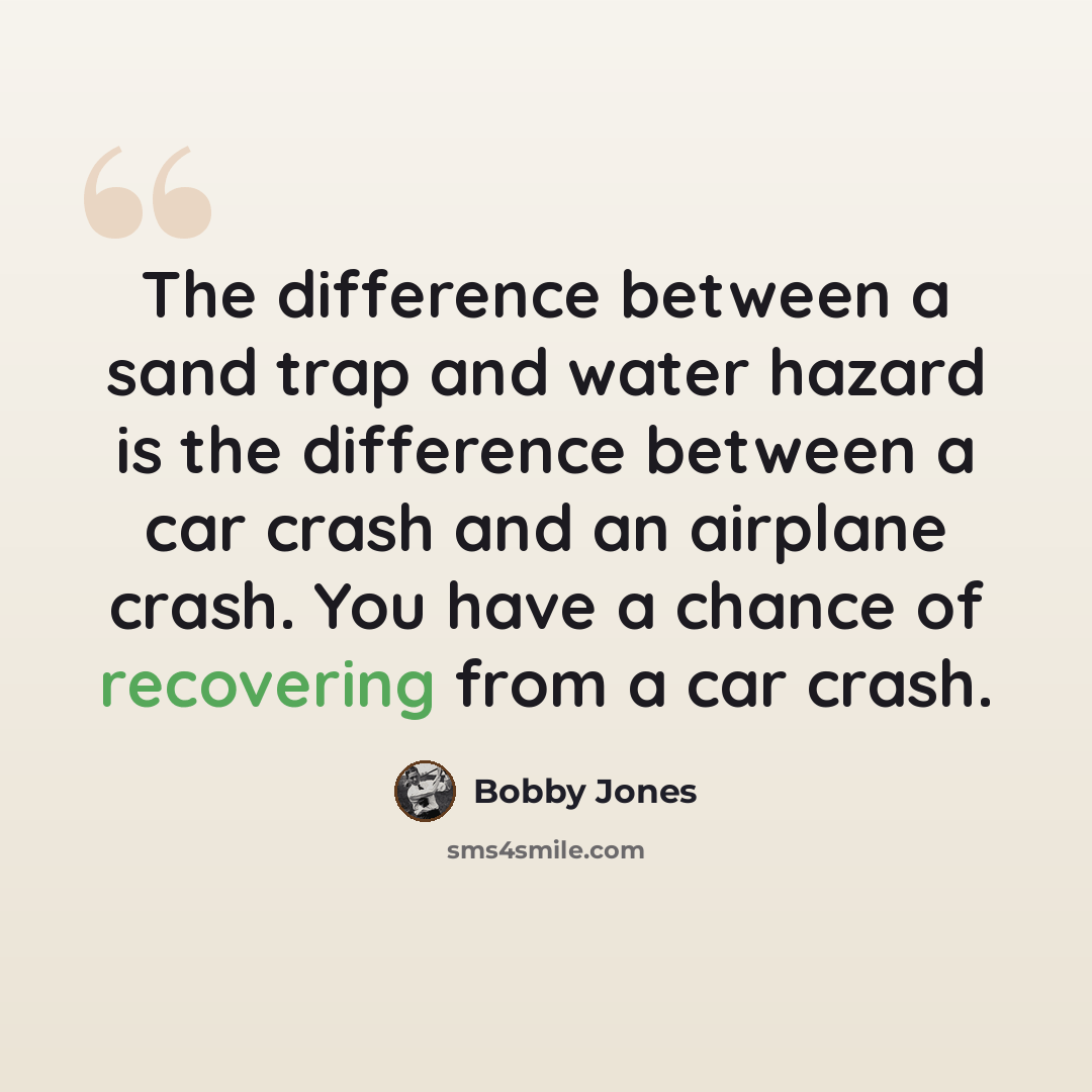 “The difference between a sand trap and water hazard is the difference between a car crash and an airplane crash. You have a chance of recovering from a car crash.” quote by Bobby Jones