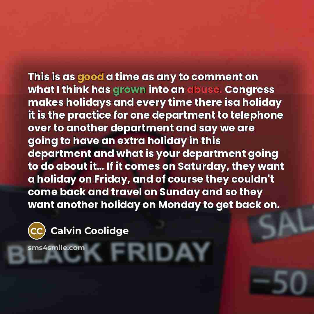 “This is as good a time as any to comment on what I think has grown into an abuse. Congress makes holidays and every time there isa holiday it is the practice for one department to telephone over to another department and say we are going to have an extra holiday in this department and what is your…” quote by Calvin Coolidge