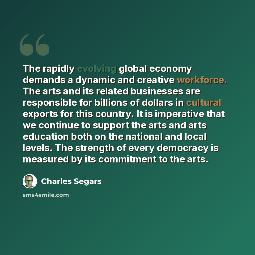 “The rapidly evolving global economy demands a dynamic and creative workforce. The arts and its related businesses are responsible for billions of dollars in cultural exports for this country. It is imperative that we continue to support the arts and arts education both on the national and local…” quote by Charles Segars