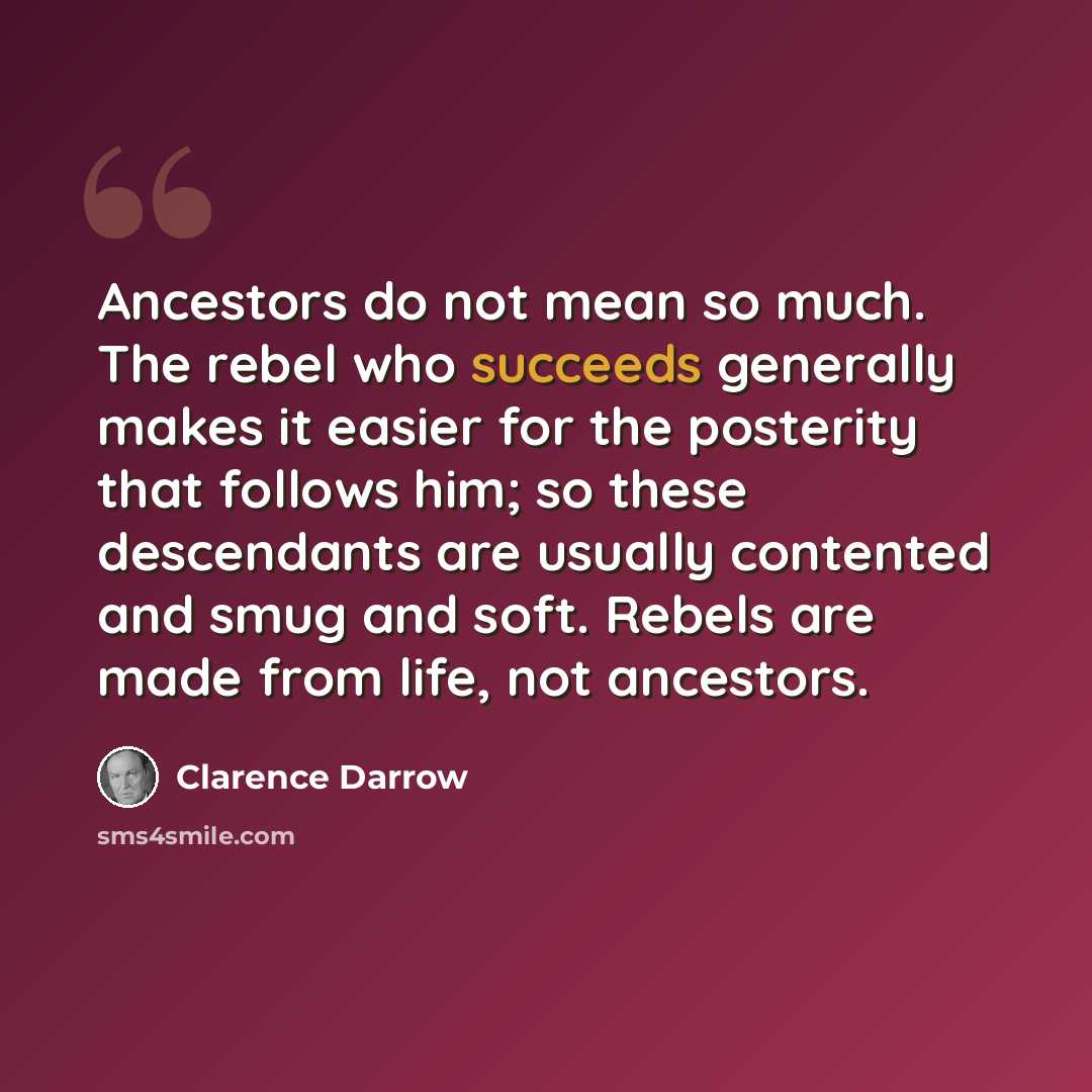 “Ancestors do not mean so much. The rebel who succeeds generally makes it easier for the posterity that follows him; so these descendants are usually contented and smug and soft. Rebels are made from life, not ancestors.” quote by Clarence Darrow