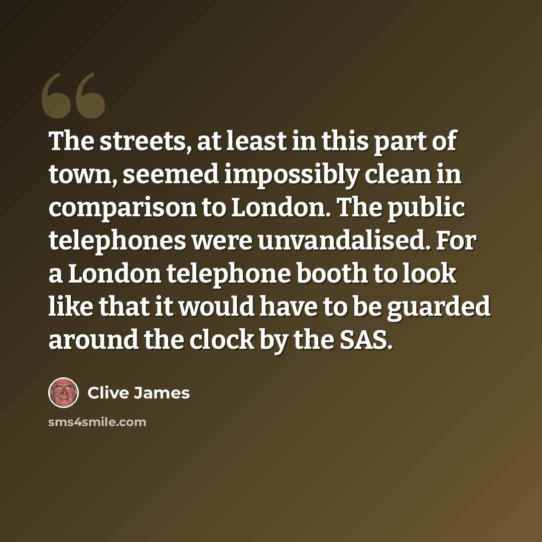 “The streets, at least in this part of town, seemed impossibly clean in comparison to London. The public telephones were unvandalised. For a London telephone booth to look like that it would have to be guarded around the clock by the SAS.” quote by Clive James