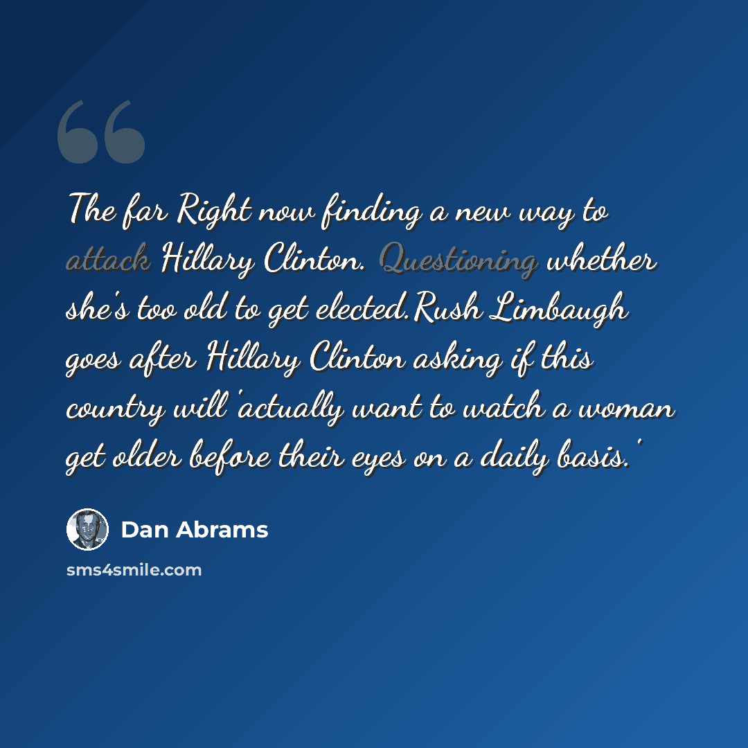 “The far Right now finding a new way to attack Hillary Clinton. Questioning whether she's too old to get elected.Rush Limbaugh goes after Hillary Clinton asking if this country will 'actually want to watch a woman get older before their eyes on a daily basis.'” quote by Dan Abrams