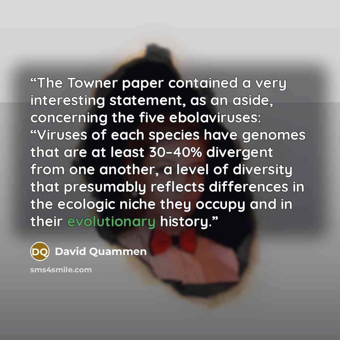 “The Towner paper contained a very interesting statement, as an aside, concerning the five ebolaviruses: “Viruses of each species have genomes that are at least 30–40% divergent from one another, a level of diversity that presumably reflects differences in the ecologic niche they occupy and in…” quote by David Quammen