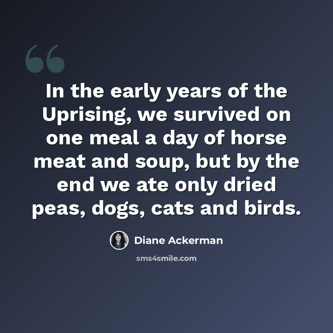 “In the early years of the Uprising, we survived on one meal a day of horse meat and soup, but by the end we ate only dried peas, dogs, cats and birds.” quote by Diane Ackerman