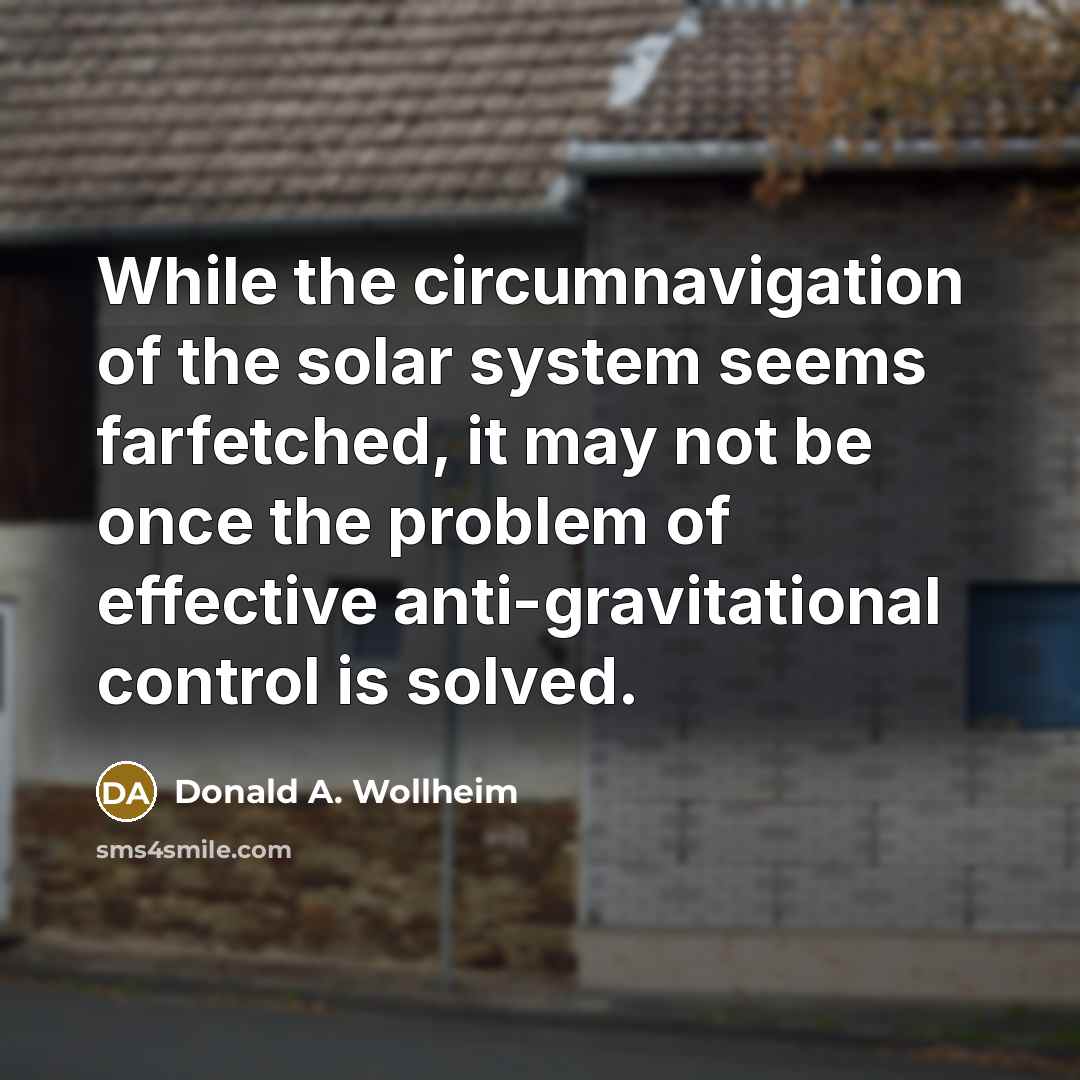 “While the circumnavigation of the solar system seems farfetched, it may not be once the problem of effective anti-gravitational control is solved.” quote by Donald A. Wollheim