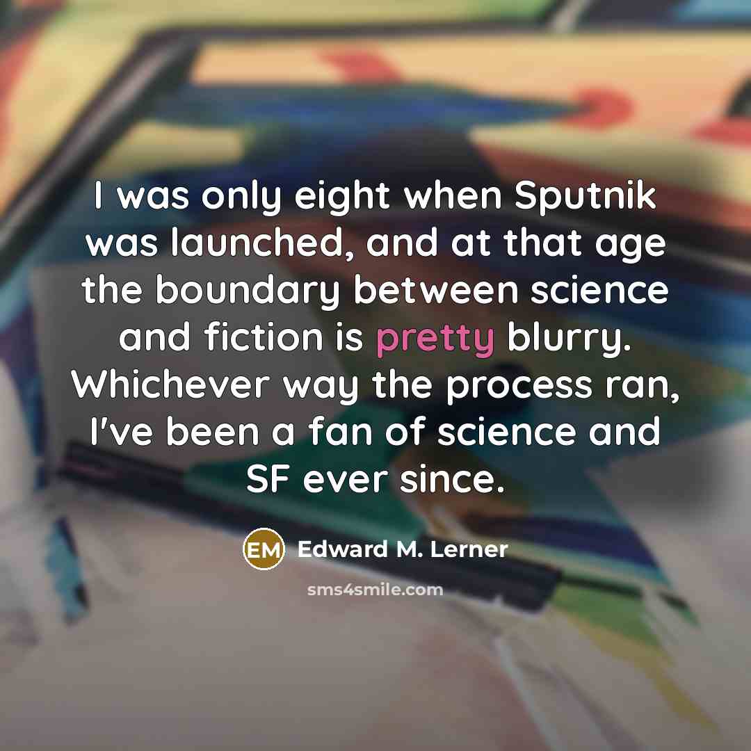 “I was only eight when Sputnik was launched, and at that age the boundary between science and fiction is pretty blurry. Whichever way the process ran, I've been a fan of science and SF ever since.” quote by Edward M. Lerner