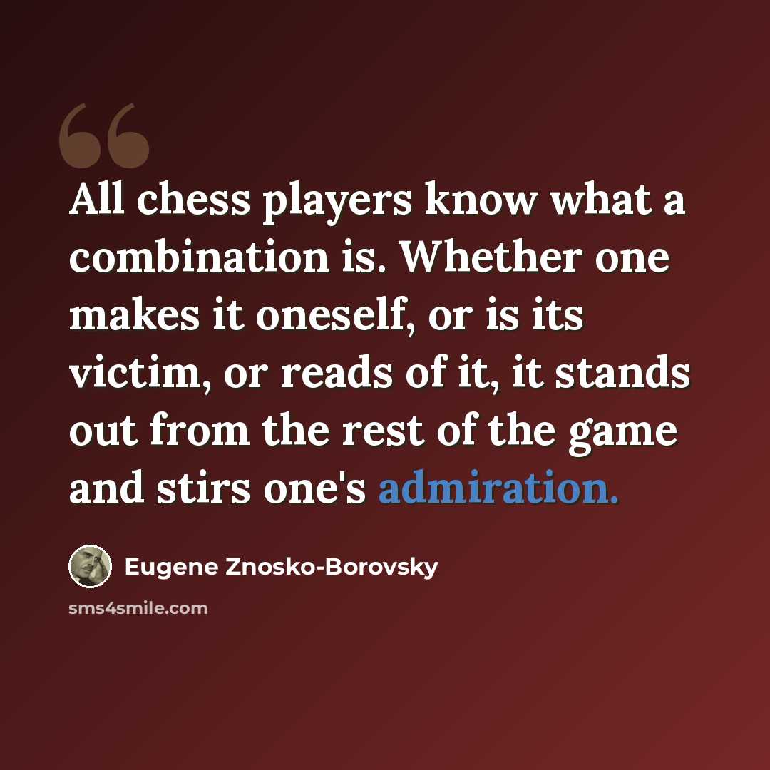 “All chess players know what a combination is. Whether one makes it oneself, or is its victim, or reads of it, it stands out from the rest of the game and stirs one's admiration.” quote by Eugene Znosko-Borovsky