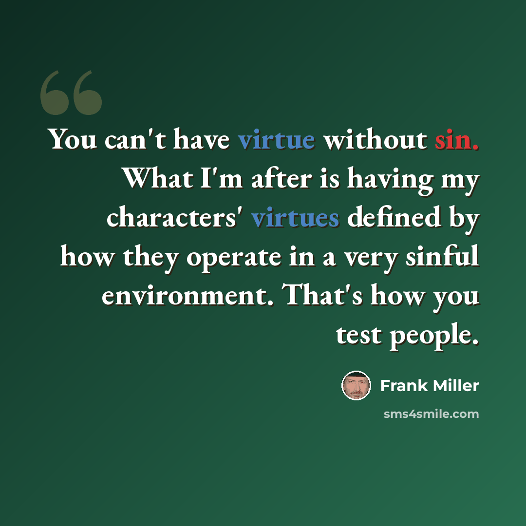 “You can't have virtue without sin. What I'm after is having my characters' virtues defined by how they operate in a very sinful environment. That's how you test people.” quote by Frank Miller