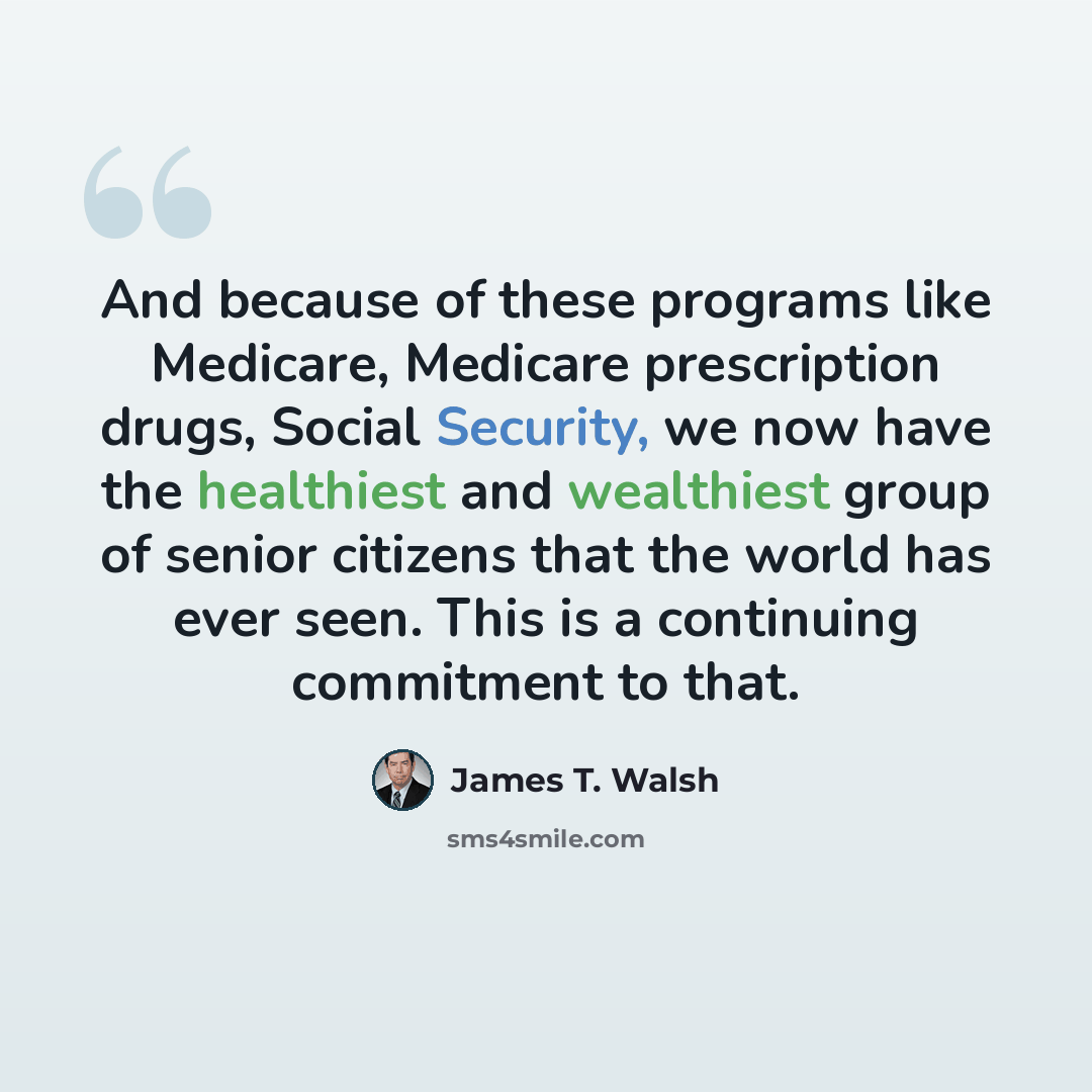 “And because of these programs like Medicare, Medicare prescription drugs, Social Security, we now have the healthiest and wealthiest group of senior citizens that the world has ever seen. This is a continuing commitment to that.” quote by James T. Walsh
