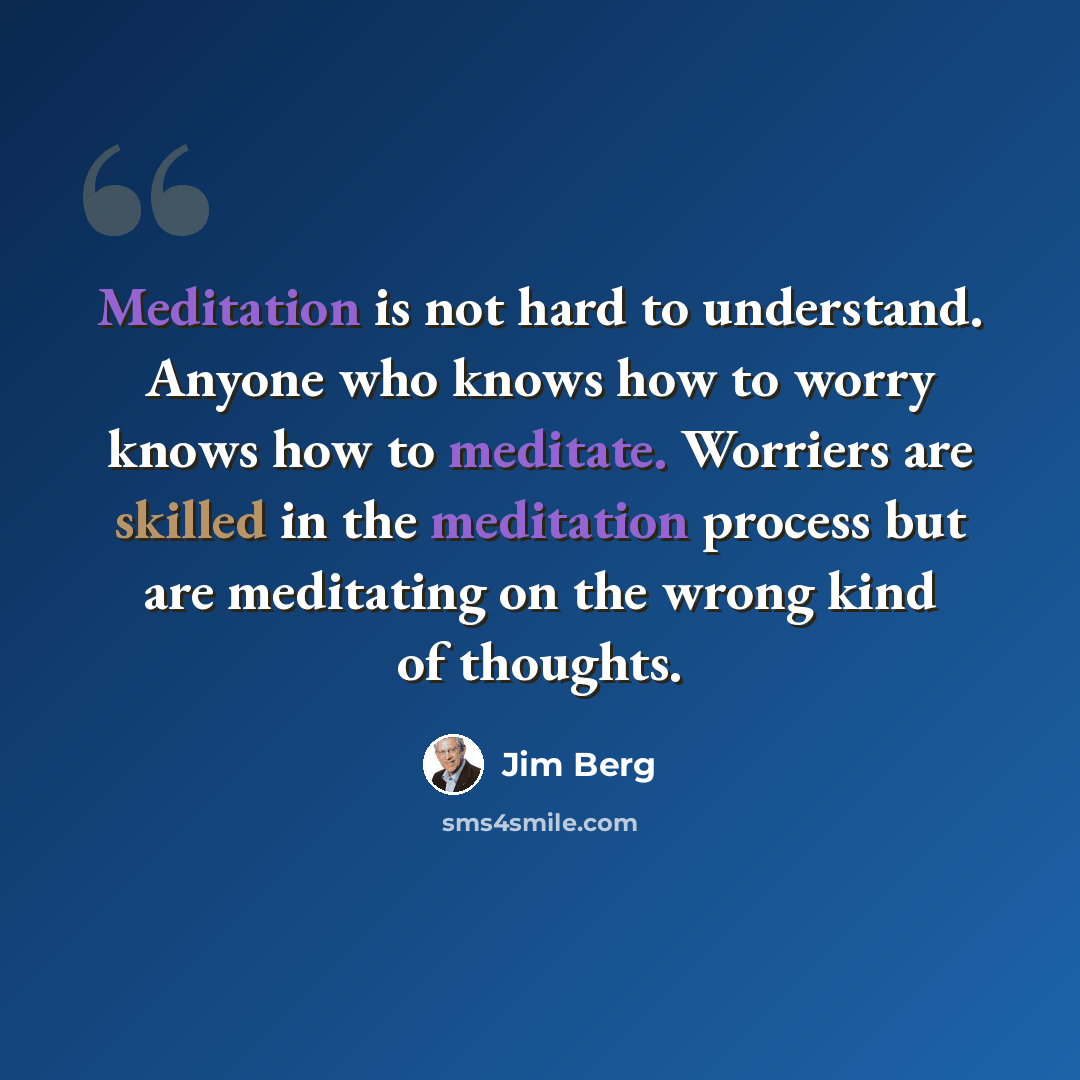 “Meditation is not hard to understand. Anyone who knows how to worry knows how to meditate. Worriers are skilled in the meditation process but are meditating on the wrong kind of thoughts.” quote by Jim Berg