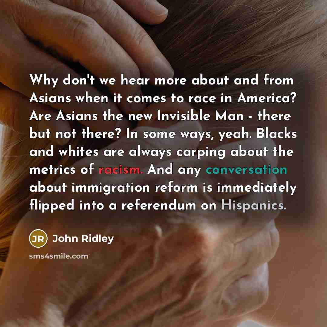 “Why don't we hear more about and from Asians when it comes to race in America? Are Asians the new Invisible Man - there but not there? In some ways, yeah. Blacks and whites are always carping about the metrics of racism. And any conversation about immigration reform is immediately flipped into a…” quote by John Ridley