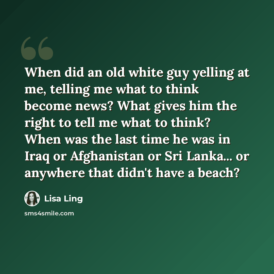 “When did an old white guy yelling at me, telling me what to think become news? What gives him the right to tell me what to think? When was the last time he was in Iraq or Afghanistan or Sri Lanka... or anywhere that didn't have a beach?” quote by Lisa Ling
