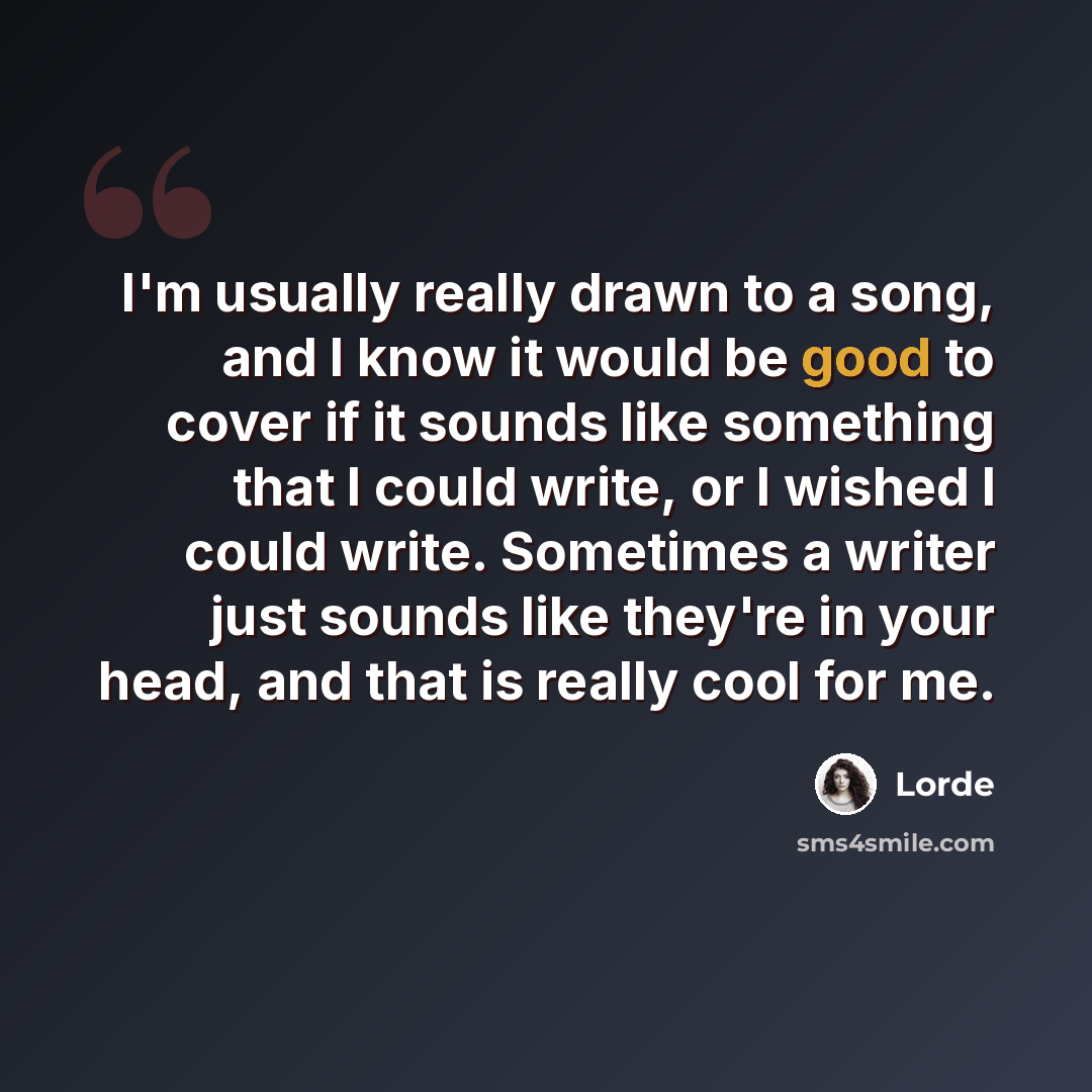 “I'm usually really drawn to a song, and I know it would be good to cover if it sounds like something that I could write, or I wished I could write. Sometimes a writer just sounds like they're in your head, and that is really cool for me.” quote by Lorde