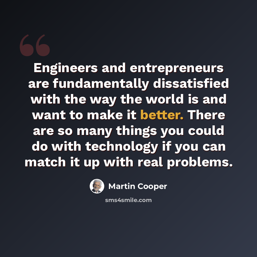 “Engineers and entrepreneurs are fundamentally dissatisfied with the way the world is and want to make it better. There are so many things you could do with technology if you can match it up with real problems.” quote by Martin Cooper