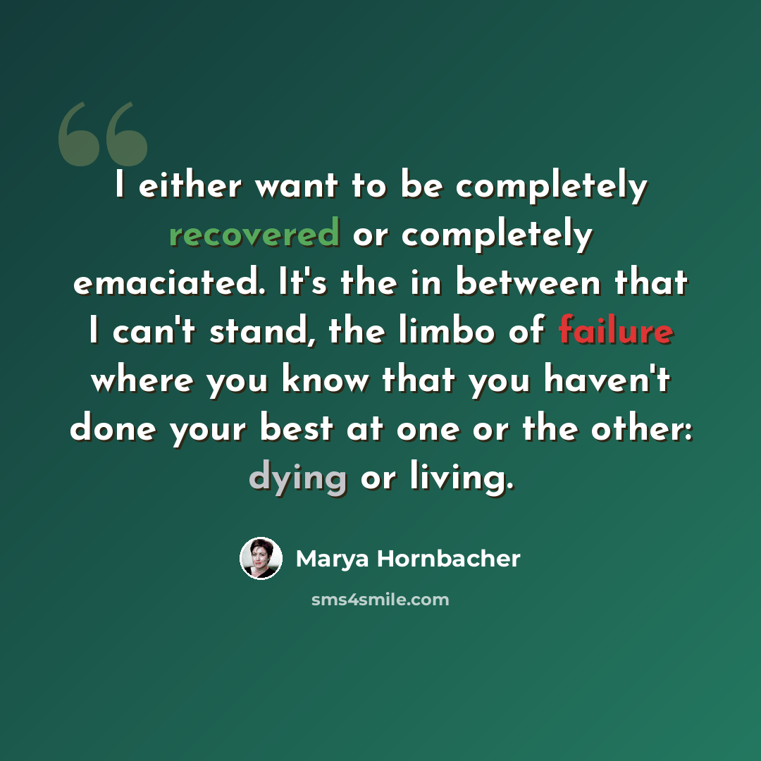 “I either want to be completely recovered or completely emaciated. It's the in between that I can't stand, the limbo of failure where you know that you haven't done your best at one or the other: dying or living.” quote by Marya Hornbacher