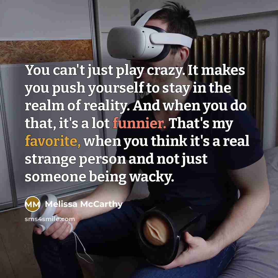“You can't just play crazy. It makes you push yourself to stay in the realm of reality. And when you do that, it's a lot funnier. That's my favorite, when you think it's a real strange person and not just someone being wacky.” quote by Melissa McCarthy