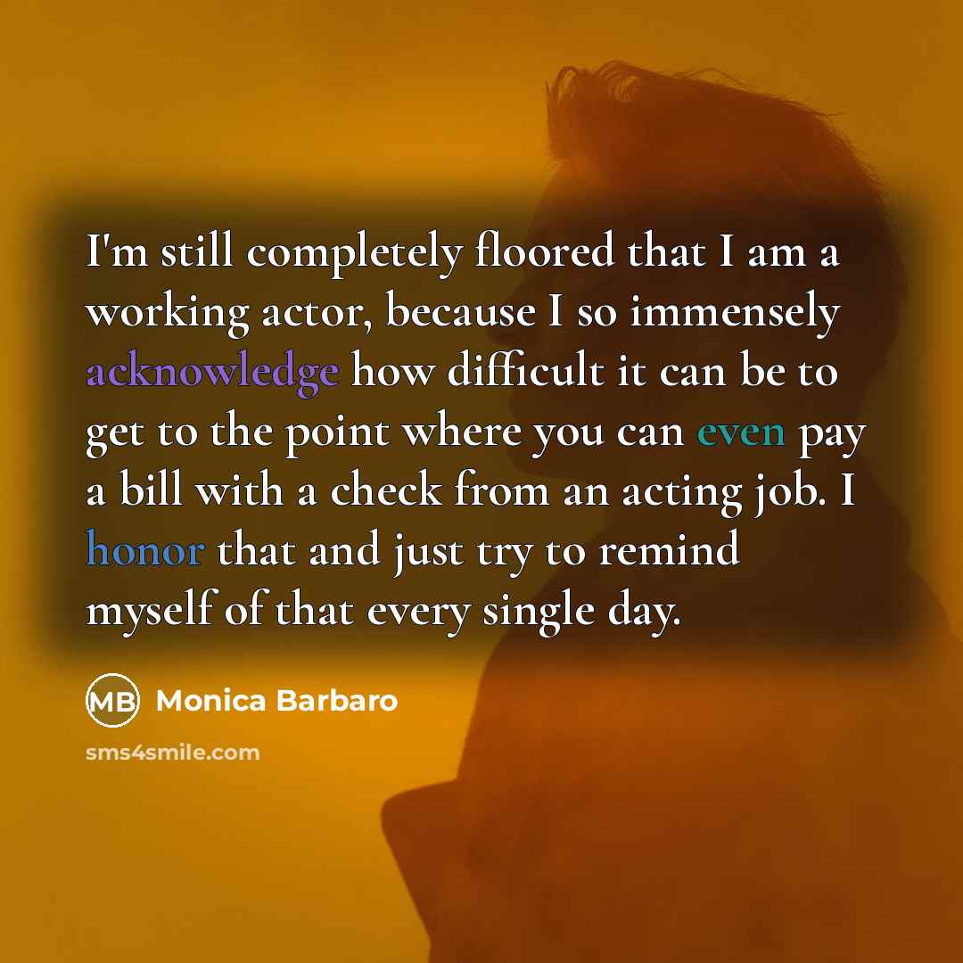 “I'm still completely floored that I am a working actor, because I so immensely acknowledge how difficult it can be to get to the point where you can even pay a bill with a check from an acting job. I honor that and just try to remind myself of that every single day.” quote by Monica Barbaro