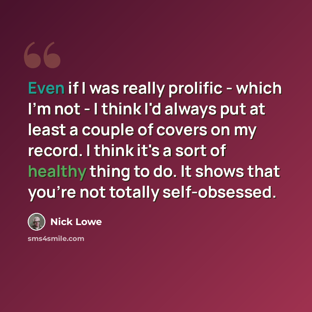 “Even if I was really prolific - which I'm not - I think I'd always put at least a couple of covers on my record. I think it's a sort of healthy thing to do. It shows that you're not totally self-obsessed.” quote by Nick Lowe