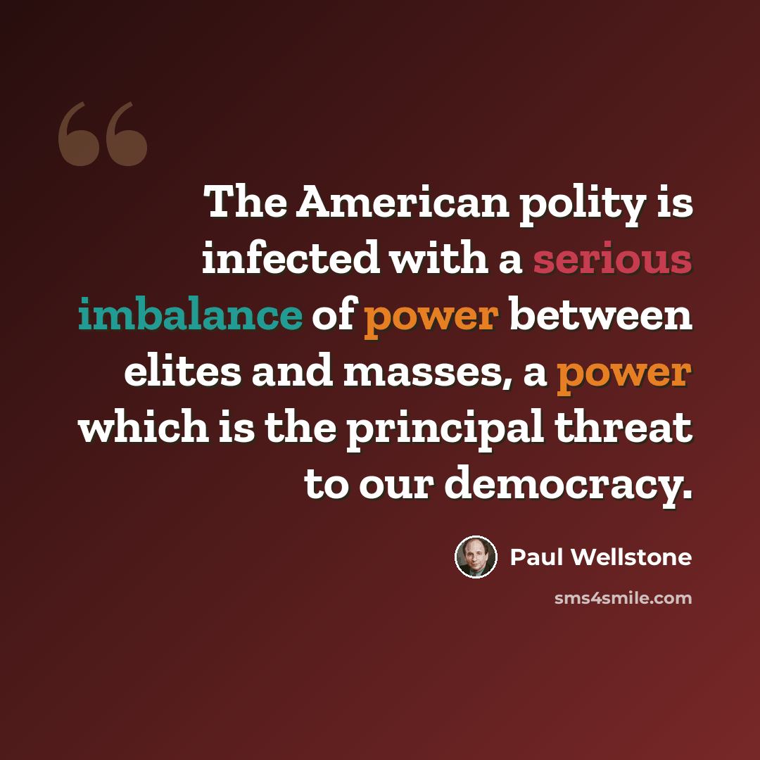 “The American polity is infected with a serious imbalance of power between elites and masses, a power which is the principal threat to our democracy.” quote by Paul Wellstone