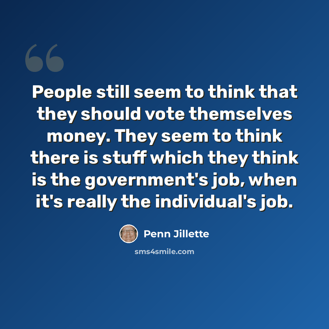 “People still seem to think that they should vote themselves money. They seem to think there is stuff which they think is the government's job, when it's really the individual's job.” quote by Penn Jillette