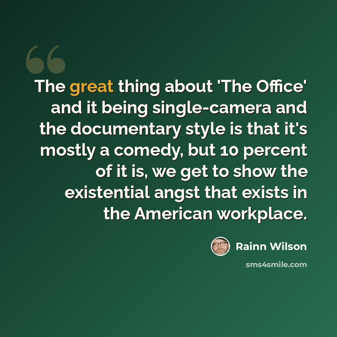 “The great thing about 'The Office' and it being single-camera and the documentary style is that it's mostly a comedy, but 10 percent of it is, we get to show the existential angst that exists in the American workplace.” quote by Rainn Wilson