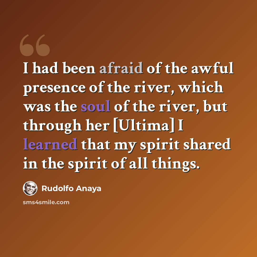 “I had been afraid of the awful presence of the river, which was the soul of the river, but through her [Ultima] I learned that my spirit shared in the spirit of all things.” quote by Rudolfo Anaya