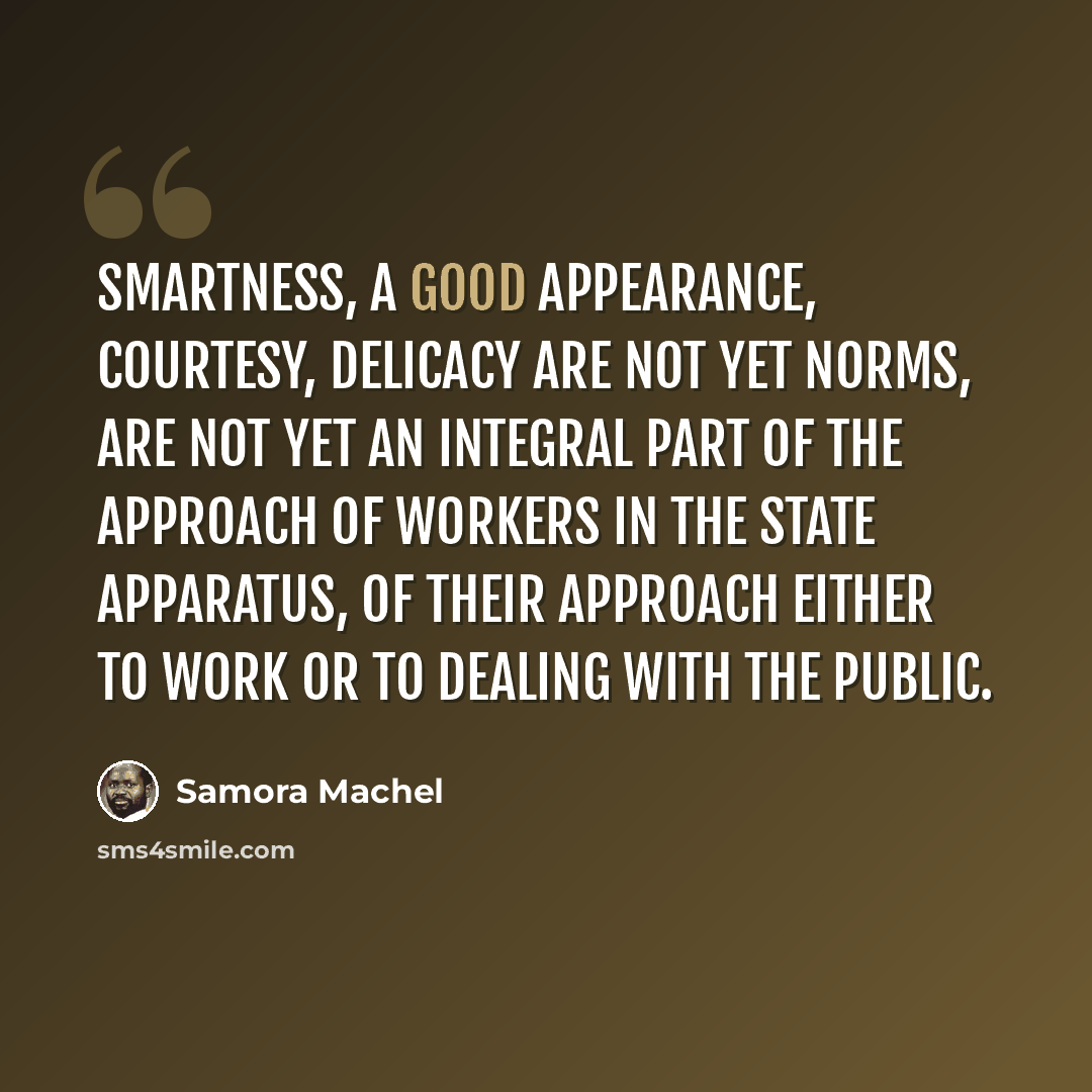 “Smartness, a good appearance, courtesy, delicacy are not yet norms, are not yet an integral part of the approach of workers in the state apparatus, of their approach either to work or to dealing with the public.” quote by Samora Machel
