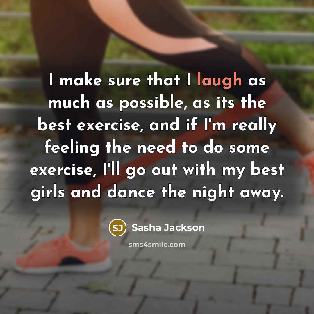 “I make sure that I laugh as much as possible, as its the best exercise, and if I'm really feeling the need to do some exercise, I'll go out with my best girls and dance the night away.” quote by Sasha Jackson