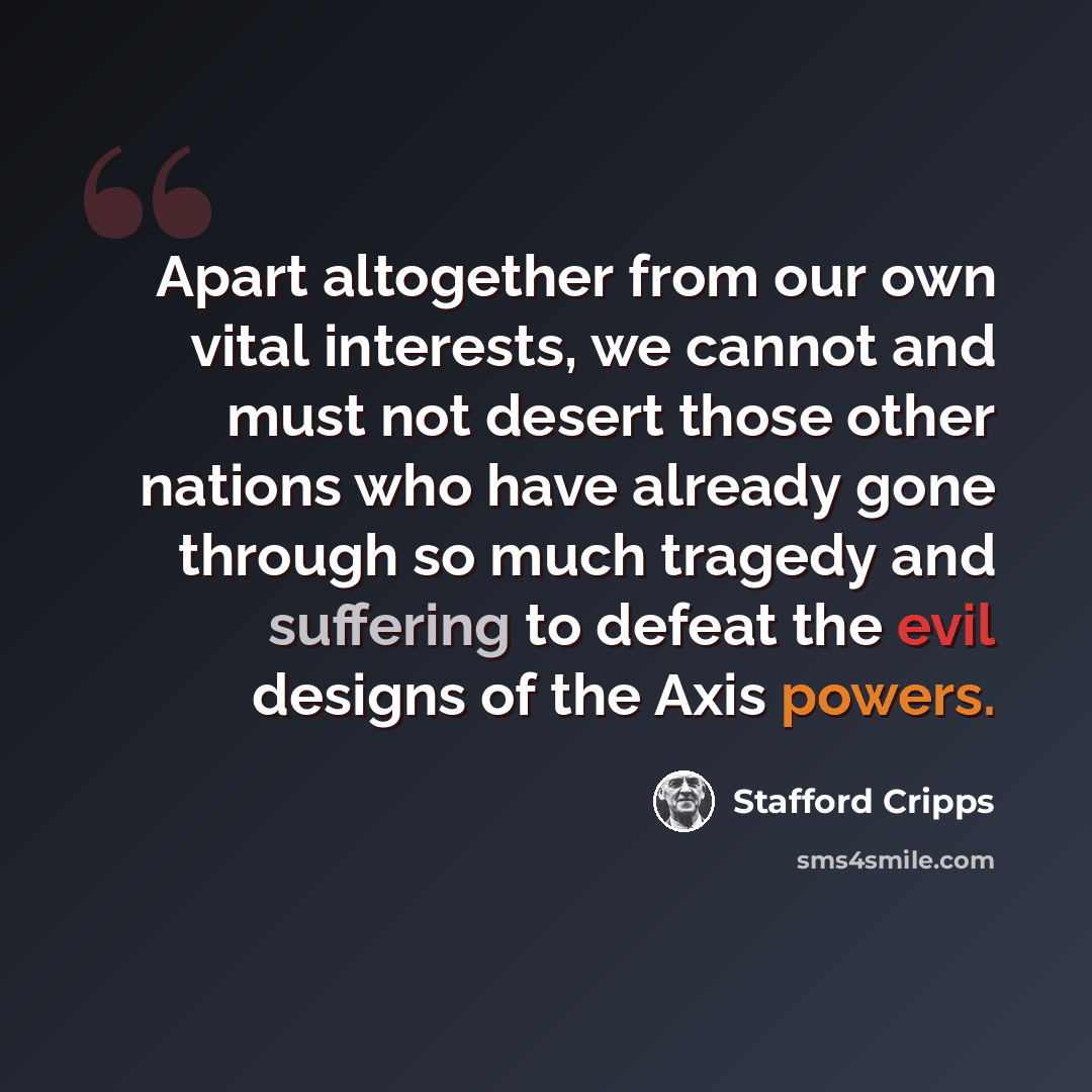 “Apart altogether from our own vital interests, we cannot and must not desert those other nations who have already gone through so much tragedy and suffering to defeat the evil designs of the Axis powers.” quote by Stafford Cripps