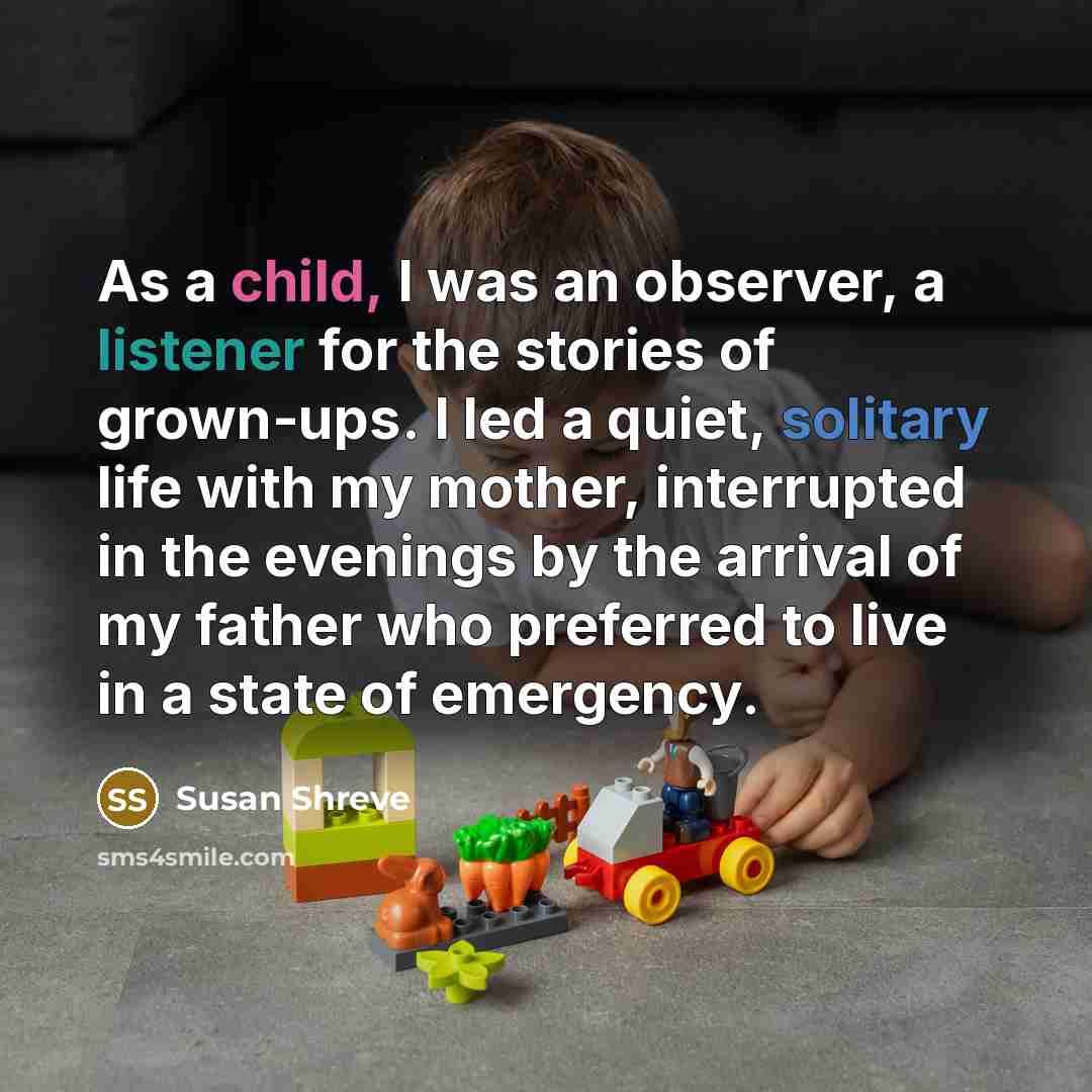 “As a child, I was an observer, a listener for the stories of grown-ups. I led a quiet, solitary life with my mother, interrupted in the evenings by the arrival of my father who preferred to live in a state of emergency.” quote by Susan Shreve