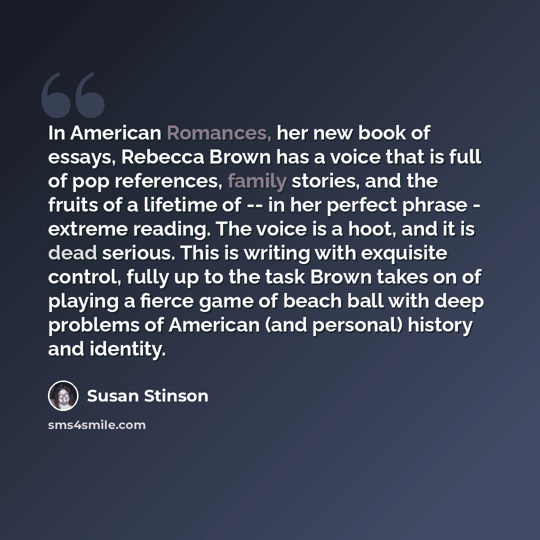 “In American Romances, her new book of essays, Rebecca Brown has a voice that is full of pop references, family stories, and the fruits of a lifetime of -- in her perfect phrase - extreme reading. The voice is a hoot, and it is dead serious. This is writing with exquisite control, fully up to the…” quote by Susan Stinson