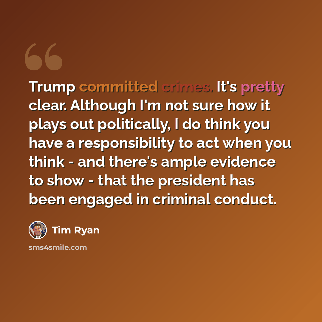“Trump committed crimes. It's pretty clear. Although I'm not sure how it plays out politically, I do think you have a responsibility to act when you think - and there's ample evidence to show - that the president has been engaged in criminal conduct.” quote by Tim Ryan