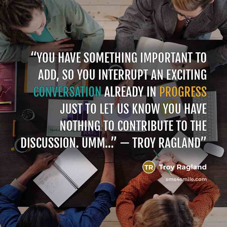 “You have something important to add, so you interrupt an exciting conversation already in progress just to let us know you have nothing to contribute to the discussion. Umm…” — Troy Ragland” quote by Troy Ragland