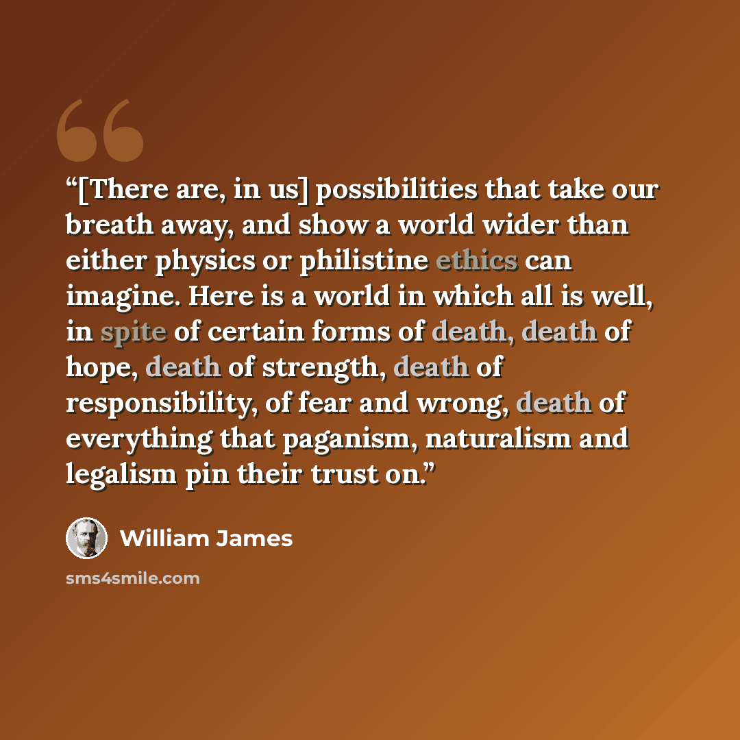 “[There are, in us] possibilities that take our breath away, and show a world wider than either physics or philistine ethics can imagine. Here is a world in which all is well, in spite of certain forms of death, death of hope, death of strength, death of responsibility, of fear and wrong, death of…” quote by William James