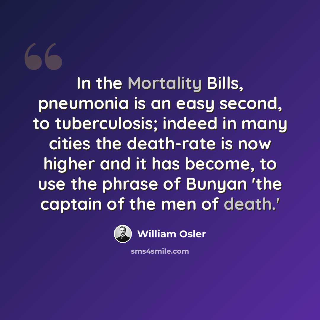“In the Mortality Bills, pneumonia is an easy second, to tuberculosis; indeed in many cities the death-rate is now higher and it has become, to use the phrase of Bunyan 'the captain of the men of death.'” quote by William Osler