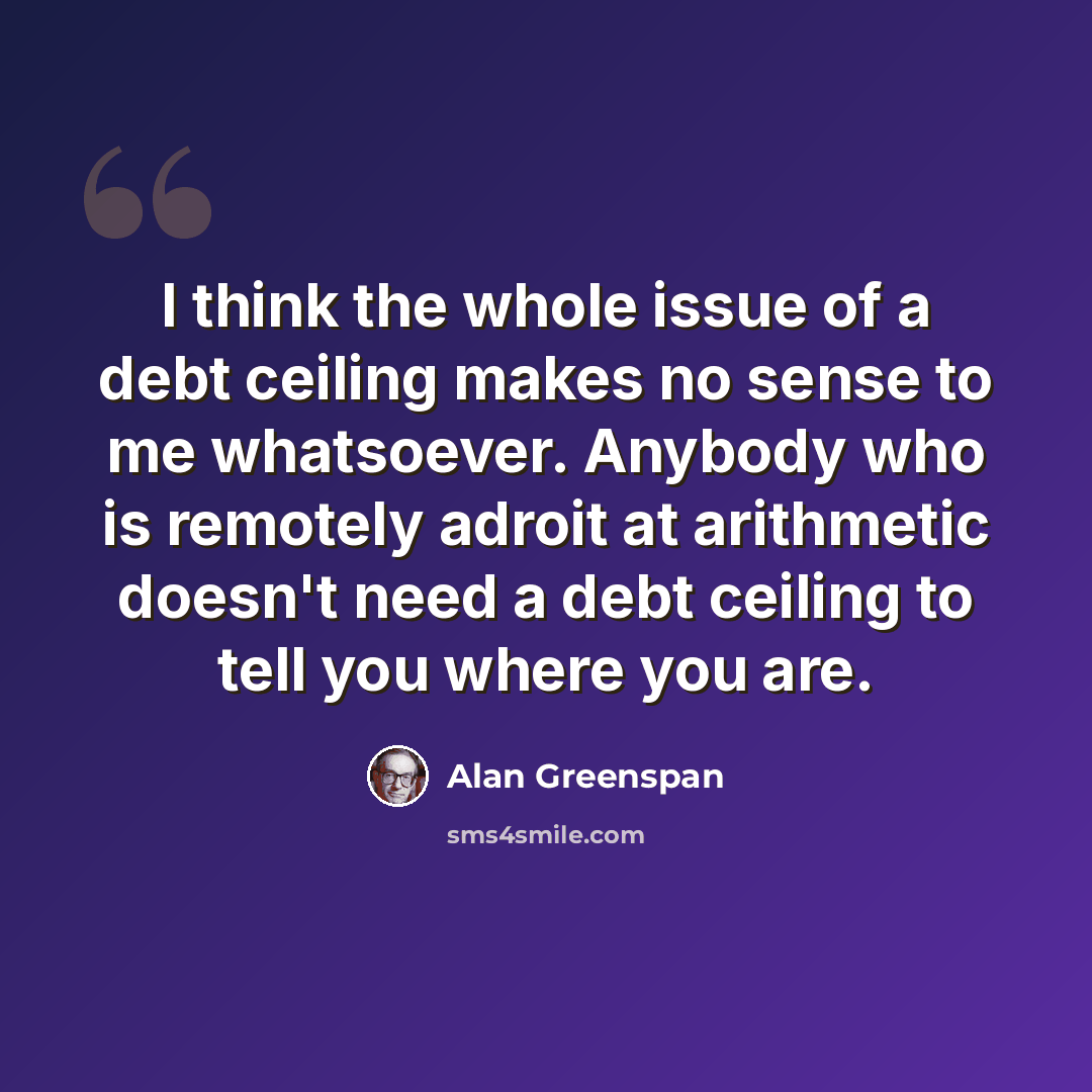 “I think the whole issue of a debt ceiling makes no sense to me whatsoever. Anybody who is remotely adroit at arithmetic doesn't need a debt ceiling to tell you where you are.” quote by Alan Greenspan