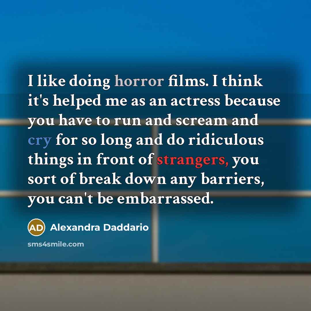 “I like doing horror films. I think it's helped me as an actress because you have to run and scream and cry for so long and do ridiculous things in front of strangers, you sort of break down any barriers, you can't be embarrassed.” quote by Alexandra Daddario