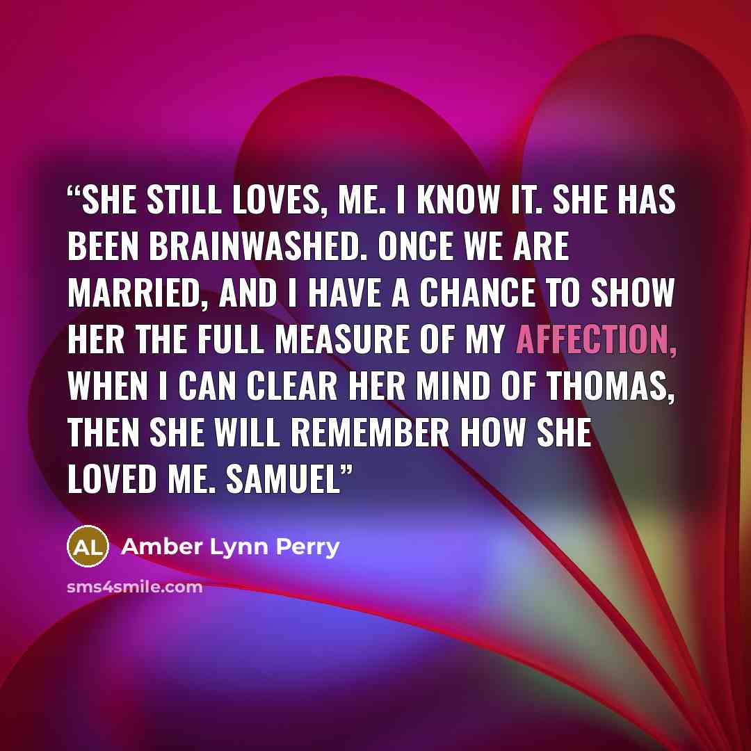 “She still loves, me. I know it. She has been brainwashed. Once we are married, and I have a chance to show her the full measure of my affection, when I can clear her mind of Thomas, then she will remember how she loved me. Samuel” quote by Amber Lynn Perry