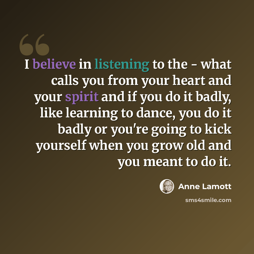 “I believe in listening to the - what calls you from your heart and your spirit and if you do it badly, like learning to dance, you do it badly or you're going to kick yourself when you grow old and you meant to do it.” quote by Anne Lamott