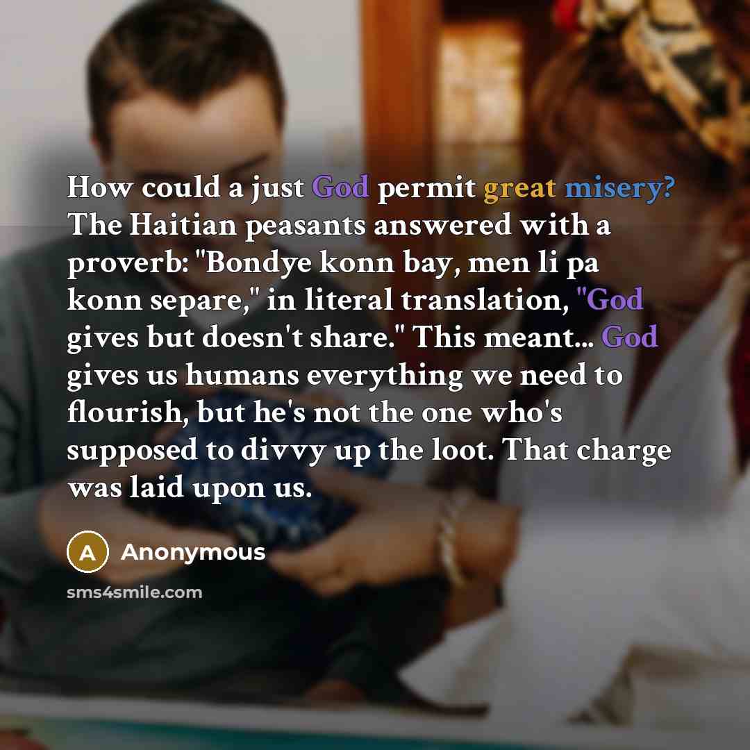 “How could a just God permit great misery? The Haitian peasants answered with a proverb: "Bondye konn bay, men li pa konn separe," in literal translation, "God gives but doesn't share." This meant... God gives us humans everything we need to flourish, but he's not the one who's supposed to divvy up…” quote by Anonymous