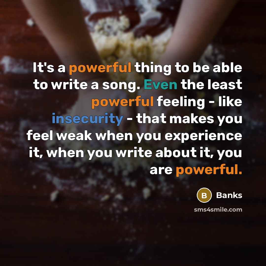 “It's a powerful thing to be able to write a song. Even the least powerful feeling - like insecurity - that makes you feel weak when you experience it, when you write about it, you are powerful.” quote by Banks