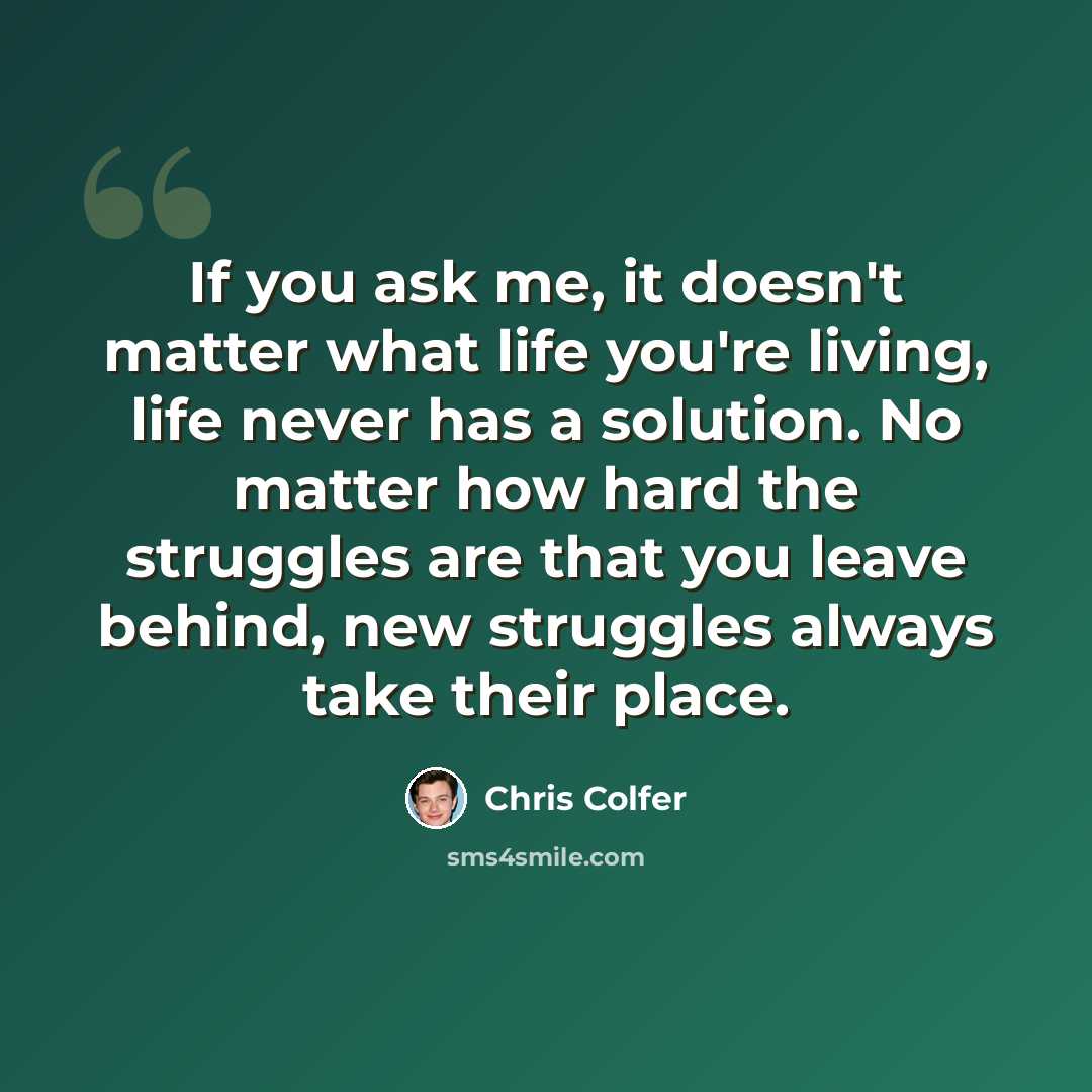 “If you ask me, it doesn't matter what life you're living, life never has a solution. No matter how hard the struggles are that you leave behind, new struggles always take their place.” quote by Chris Colfer