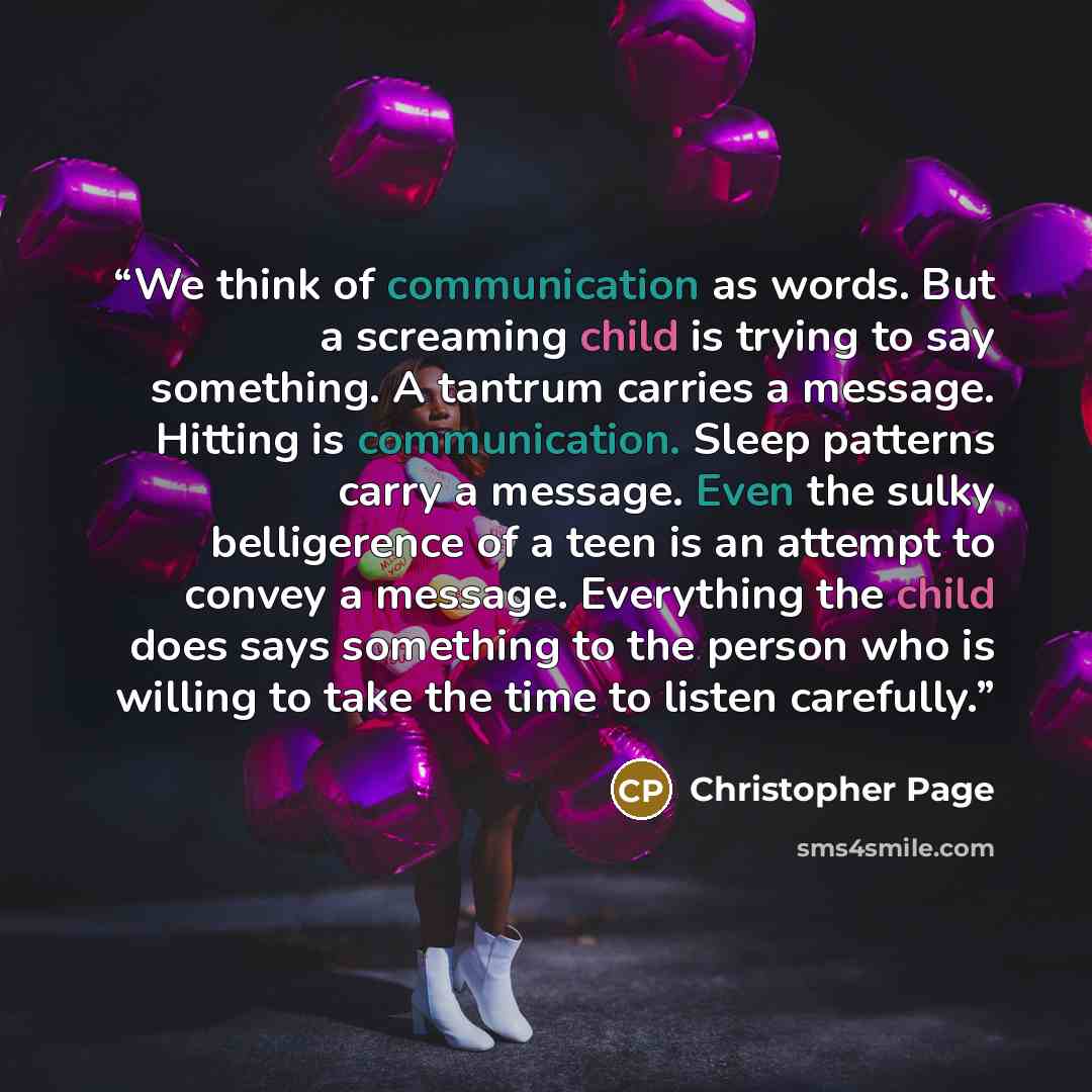 “We think of communication as words. But a screaming child is trying to say something. A tantrum carries a message. Hitting is communication. Sleep patterns carry a message. Even the sulky belligerence of a teen is an attempt to convey a message. Everything the child does says something to the…” quote by Christopher Page
