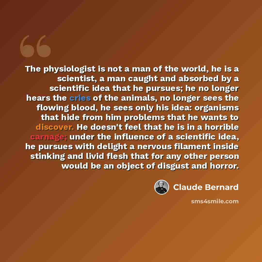 “The physiologist is not a man of the world, he is a scientist, a man caught and absorbed by a scientific idea that he pursues; he no longer hears the cries of the animals, no longer sees the flowing blood, he sees only his idea: organisms that hide from him problems that he wants to discover. He…” quote by Claude Bernard